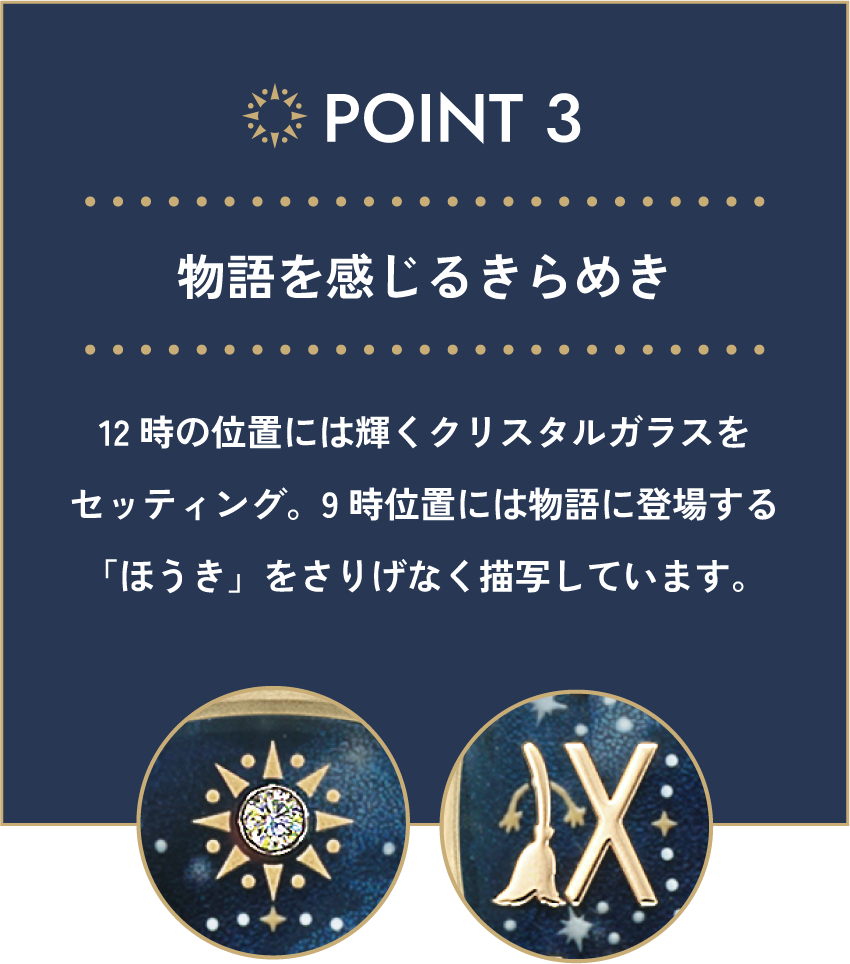 POINT 03 物語を感じるきらめき 12時の位置には輝くクリスタルガラスをセッティング。9時位置には物語に登場する「ほうき」をさりげなく描写しています。