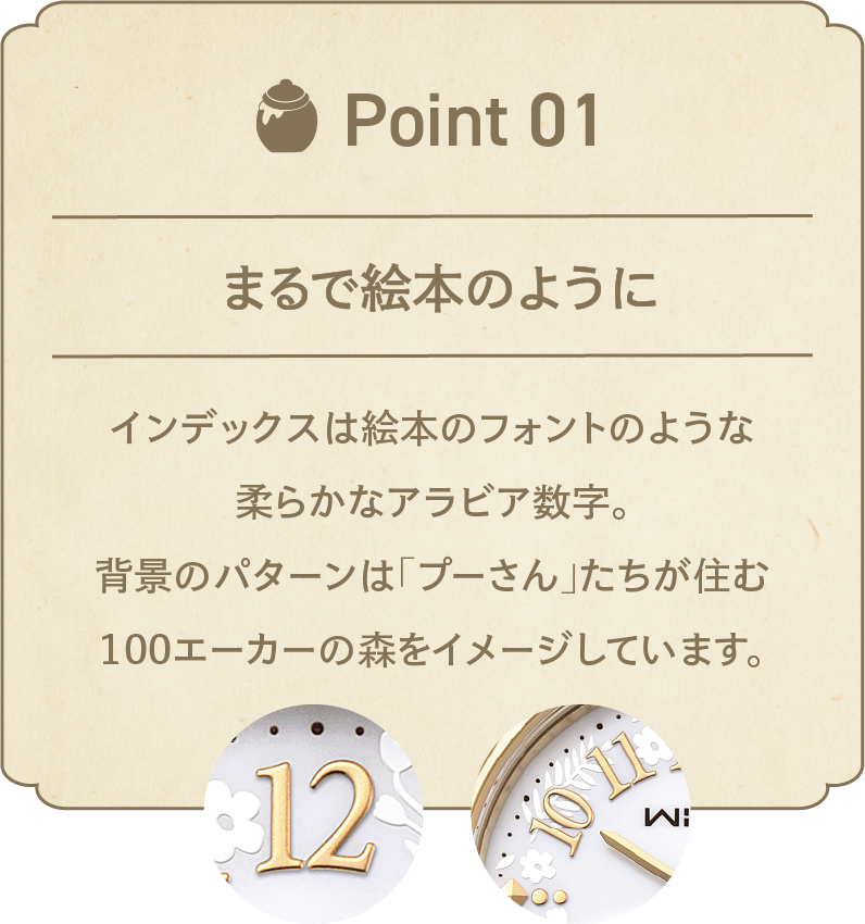 POINT 01 『くまのプーさん』の世界観を表現 インデックスは絵本のフォントのような柔らかなアラビア数字。背景のパターンは「プーさん」たちが住む100エーカーの森をイメージしています。