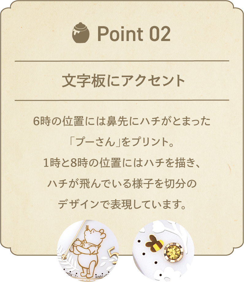 POINT 02 文字板にアクセント 6時の位置には鼻先にハチがとまった「プーさん」をプリント。1時と8時の位置にはハチを描き、ハチが飛んでいる様子を切分のデザインで表現しています。