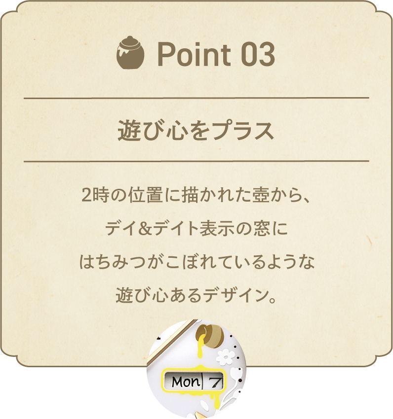 POINT 03 遊び心をプラス 2時の位置に描かれた壺から、デイ&デイト表示の窓にはちみつがこぼれているような遊び心あるデザイン。