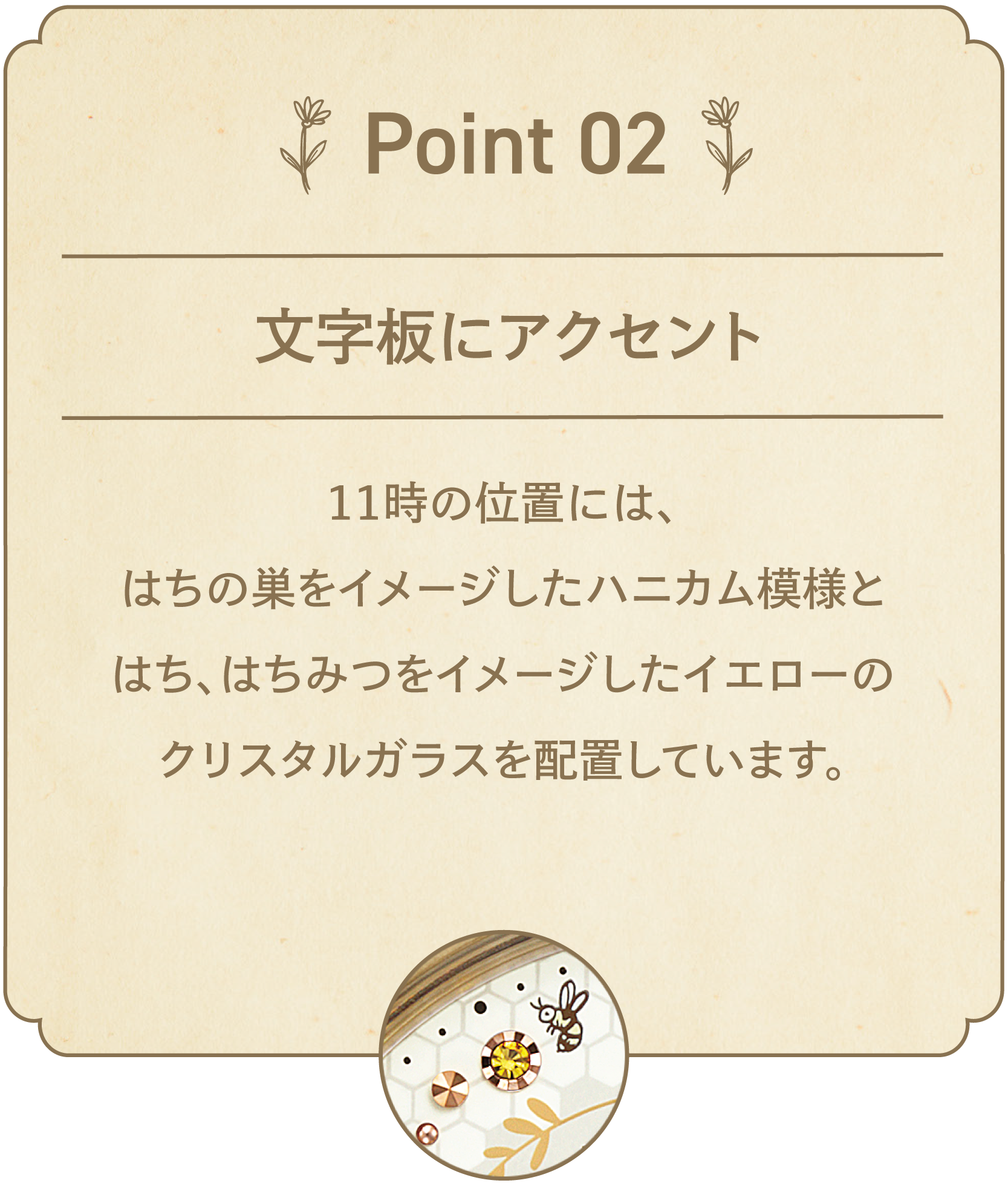 POINT 02 文字板にアクセント 11時の位置には、はちの巣をイメージsたハニカム模様とはち、はちみつをイメージしたイエローのクリスタルガラスを配置しています。