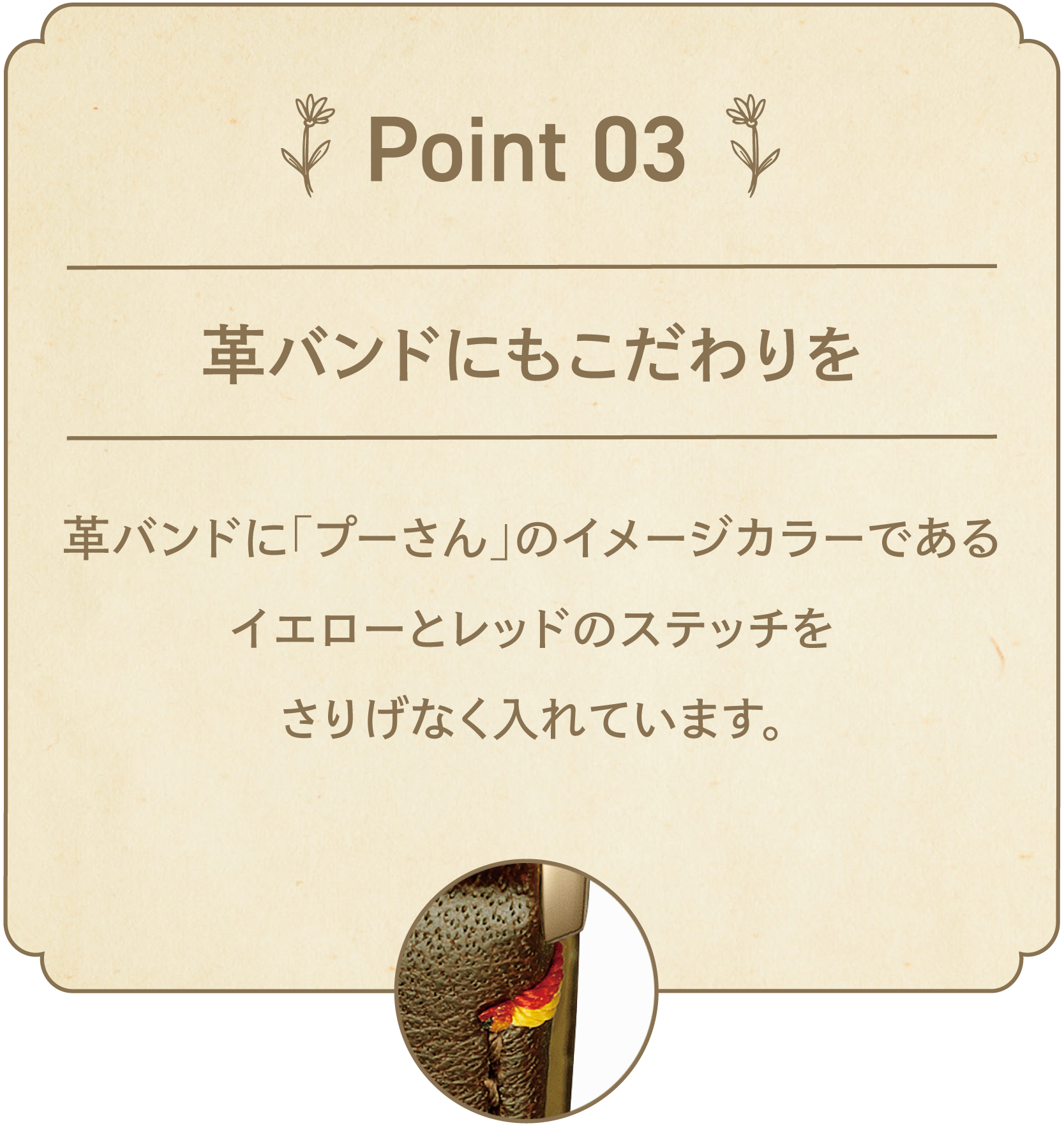 POINT 03 革バンドにもこだわりを 革バンドに「プーさん」のイメージカラーであるイエローとレッドのステッチをさりげなく入れています。