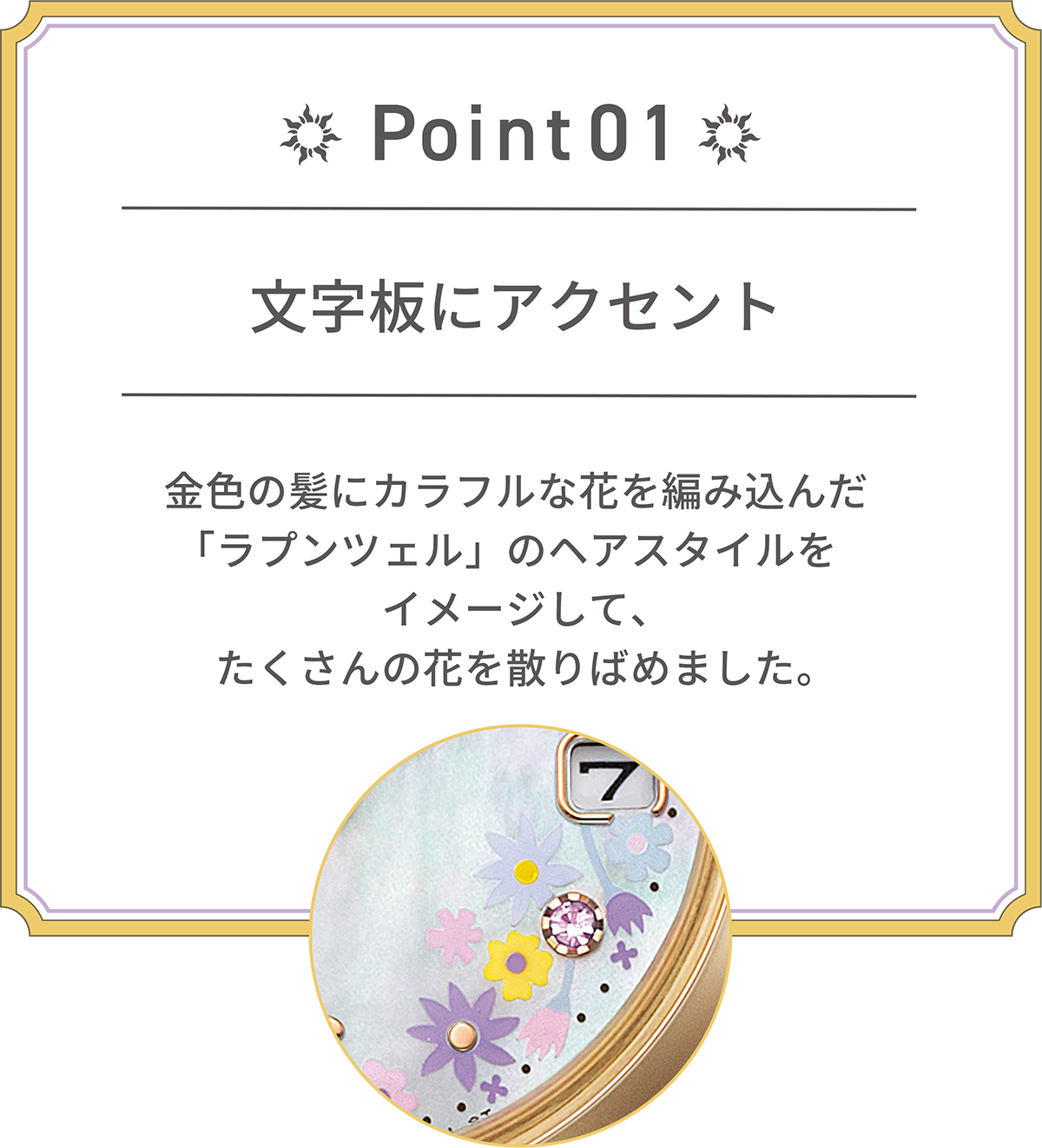 POINT 01 文字板にアクセント 金髪にカラフルな花を編み込んだ「ラプンツェル」のヘアスタイルをイメージして、たくさんの花を散りばめました。