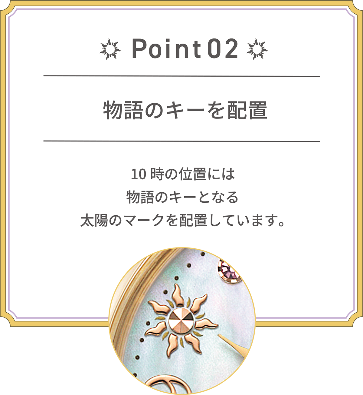POINT 02 物語のキーを配置 10時の位置には物語のキーとなる太陽のマークを配置しています。