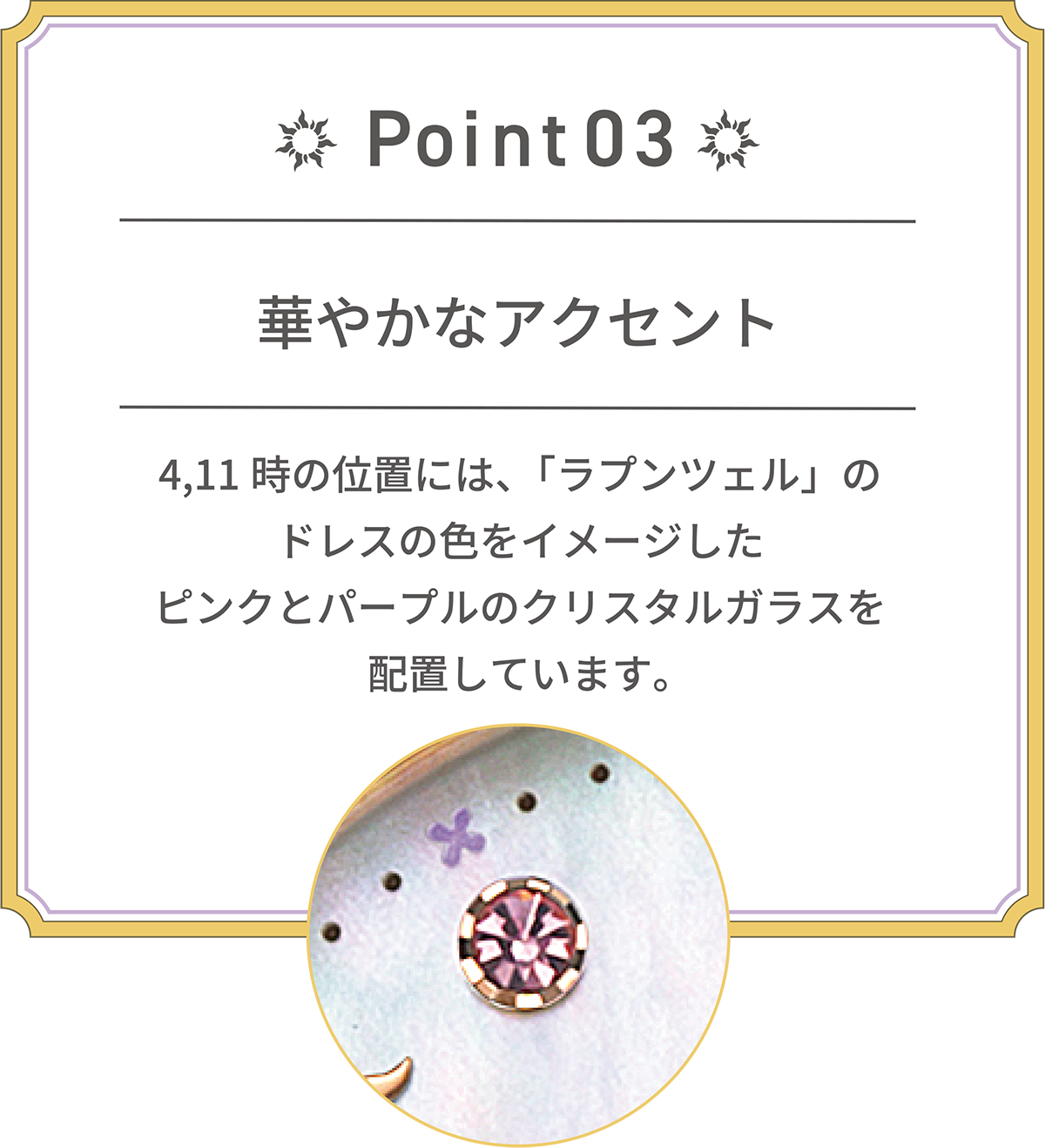 POINT 03 華やかなアクセント 4,11時の位置には、「ラプンツェル」のドレスの色をイメージしたピンクとパープルのクリスタルガラスを配置しています。